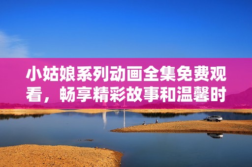 小姑娘系列动画全集免费观看，畅享精彩故事和温馨时刻