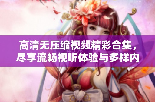 高清无压缩视频精彩合集，尽享流畅视听体验与多样内容选择