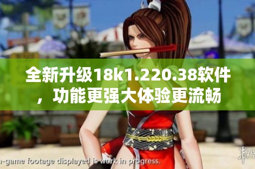 全新升级18k1.220.38软件，功能更强大体验更流畅