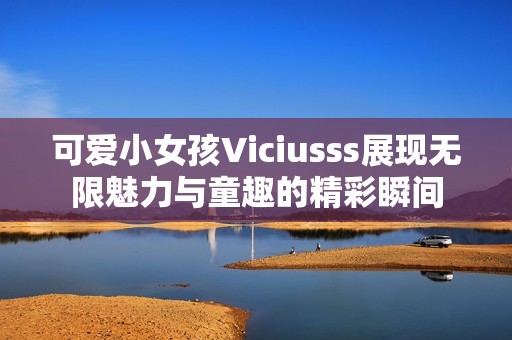 可爱小女孩Viciusss展现无限魅力与童趣的精彩瞬间