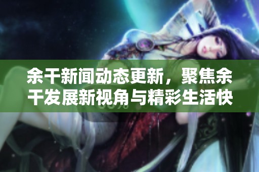 余干新闻动态更新，聚焦余干发展新视角与精彩生活快讯