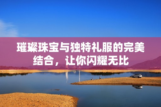 璀璨珠宝与独特礼服的完美结合，让你闪耀无比