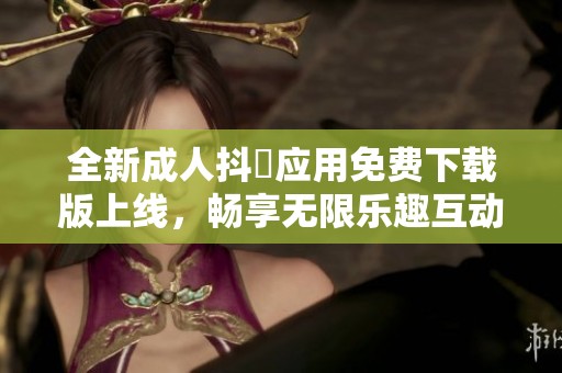 全新成人抖抈应用免费下载版上线，畅享无限乐趣互动体验