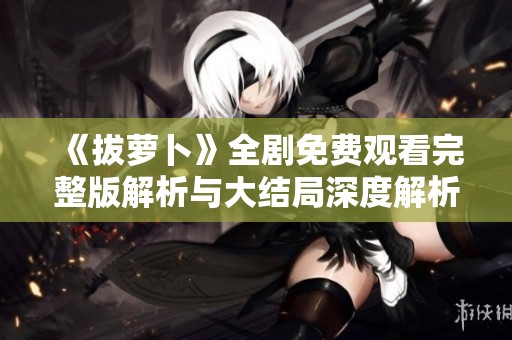 《拔萝卜》全剧免费观看完整版解析与大结局深度解析分享