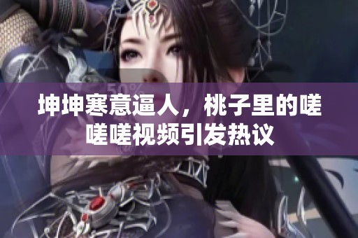 坤坤寒意逼人，桃子里的嗟嗟嗟视频引发热议