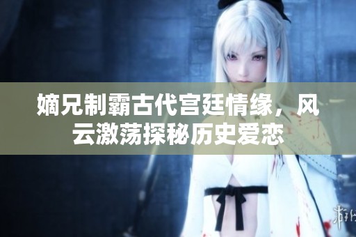 嫡兄制霸古代宫廷情缘，风云激荡探秘历史爱恋