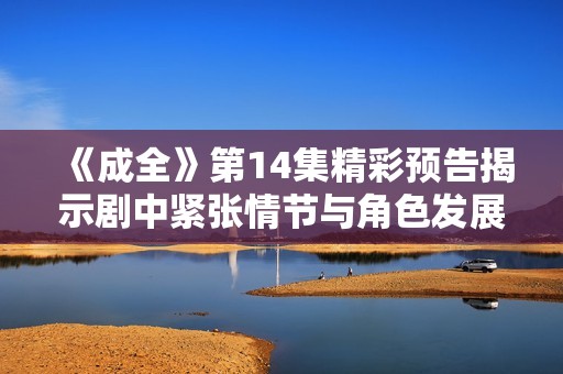 《成全》第14集精彩预告揭示剧中紧张情节与角色发展