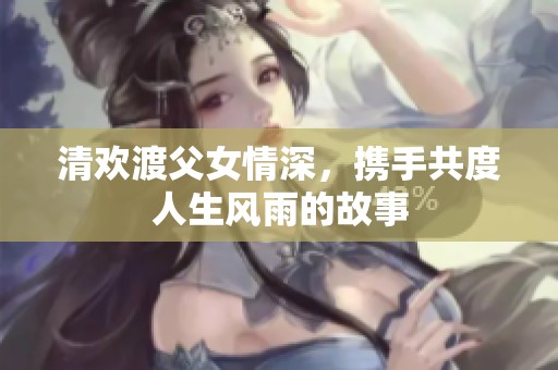 清欢渡父女情深，携手共度人生风雨的故事