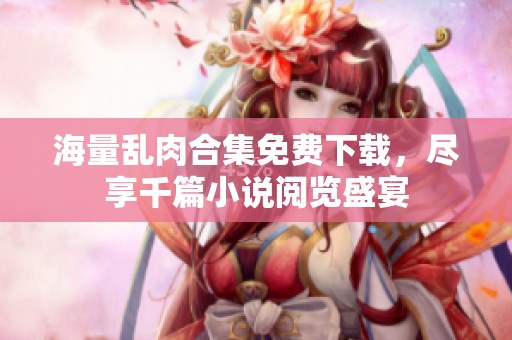 海量乱肉合集免费下载，尽享千篇小说阅览盛宴