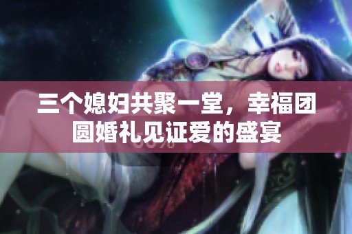 三个媳妇共聚一堂，幸福团圆婚礼见证爱的盛宴