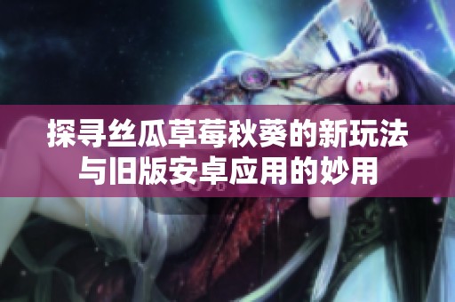 探寻丝瓜草莓秋葵的新玩法与旧版安卓应用的妙用
