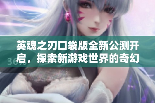 英魂之刃口袋版全新公测开启，探索新游戏世界的奇幻冒险之旅