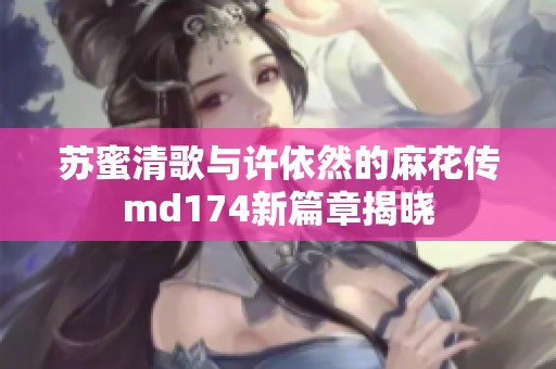 苏蜜清歌与许依然的麻花传md174新篇章揭晓