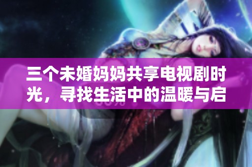 三个未婚妈妈共享电视剧时光，寻找生活中的温暖与启示