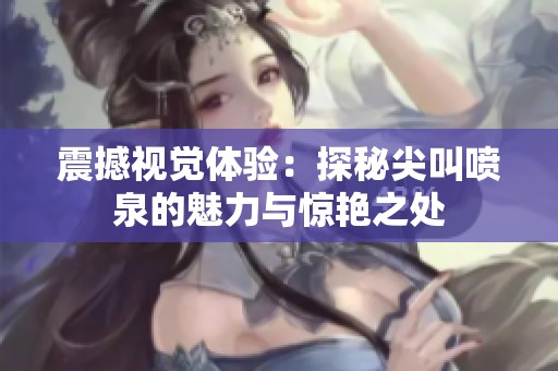 震撼视觉体验：探秘尖叫喷泉的魅力与惊艳之处