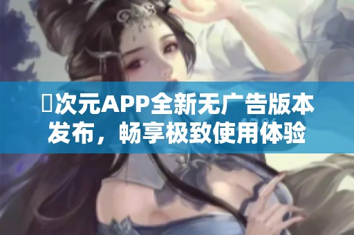 囧次元APP全新无广告版本发布，畅享极致使用体验