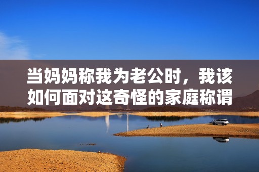 当妈妈称我为老公时，我该如何面对这奇怪的家庭称谓