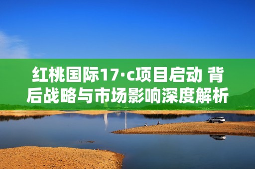 红桃国际17·c项目启动 背后战略与市场影响深度解析