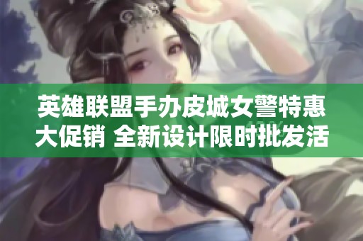 英雄联盟手办皮城女警特惠大促销 全新设计限时批发活动开启