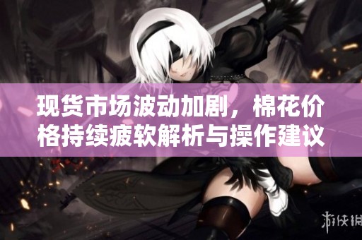 现货市场波动加剧，棉花价格持续疲软解析与操作建议