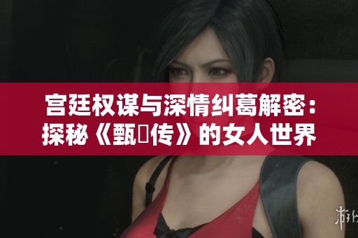 宫廷权谋与深情纠葛解密：探秘《甄嬛传》的女人世界