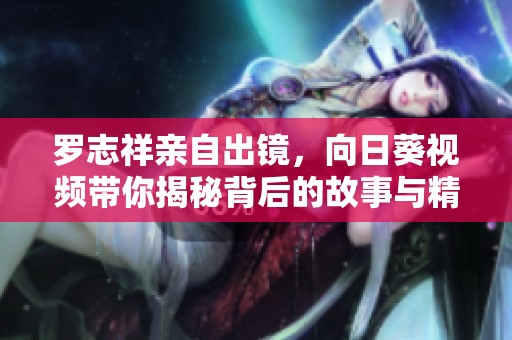 罗志祥亲自出镜，向日葵视频带你揭秘背后的故事与精彩瞬间