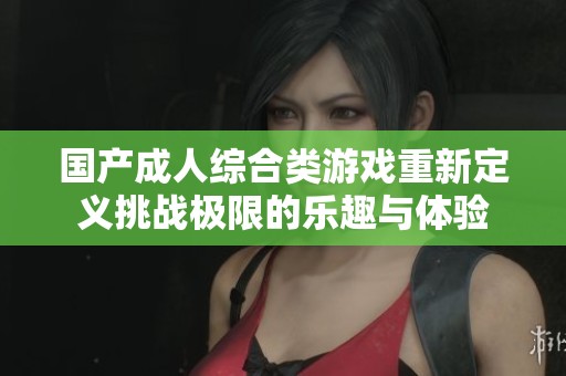 国产成人综合类游戏重新定义挑战极限的乐趣与体验