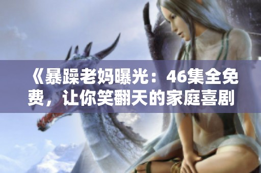 《暴躁老妈曝光：46集全免费，让你笑翻天的家庭喜剧》
