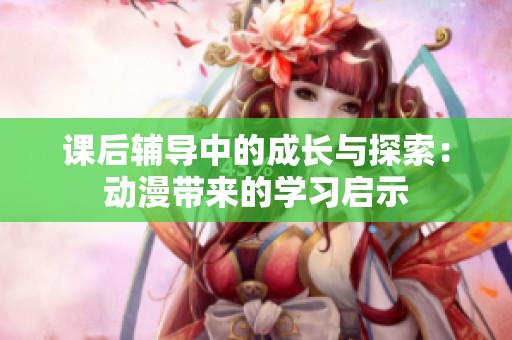 课后辅导中的成长与探索：动漫带来的学习启示