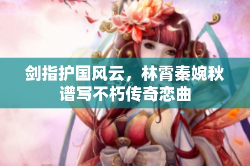 剑指护国风云，林霄秦婉秋谱写不朽传奇恋曲