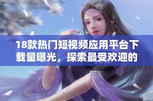 18款热门短视频应用平台下载量曝光，探索最受欢迎的选择