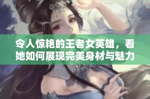 令人惊艳的王者女英雄，看她如何展现完美身材与魅力！