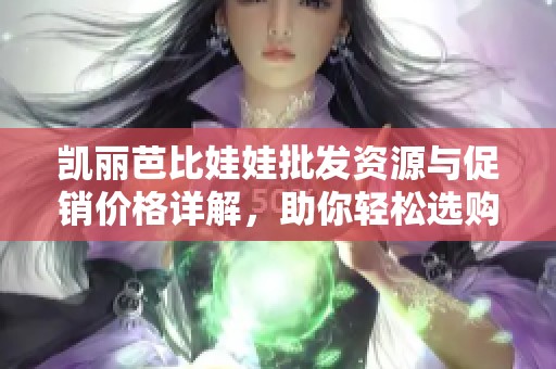 凯丽芭比娃娃批发资源与促销价格详解，助你轻松选购产品