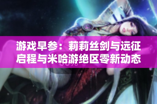 游戏早参：莉莉丝剑与远征启程与米哈游绝区零新动态解析