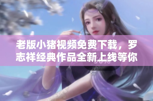 老版小猪视频免费下载，罗志祥经典作品全新上线等你观看
