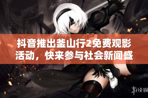 抖音推出釜山行2免费观影活动，快来参与社会新闻盛事