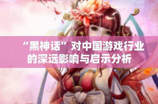 “黑神话”对中国游戏行业的深远影响与启示分析
