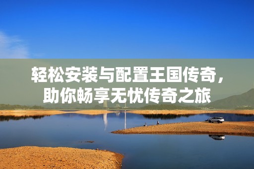 轻松安装与配置王国传奇，助你畅享无忧传奇之旅