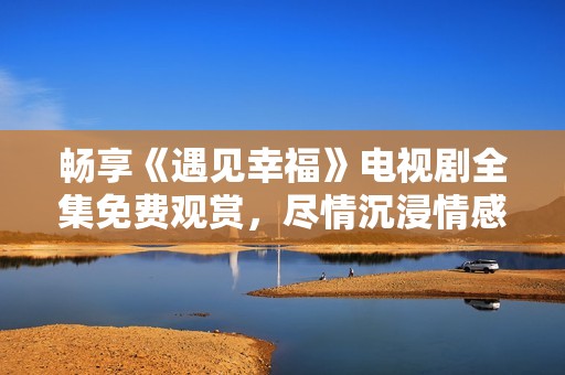 畅享《遇见幸福》电视剧全集免费观赏，尽情沉浸情感故事