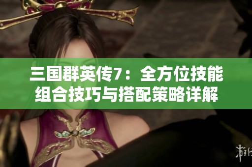 三国群英传7：全方位技能组合技巧与搭配策略详解
