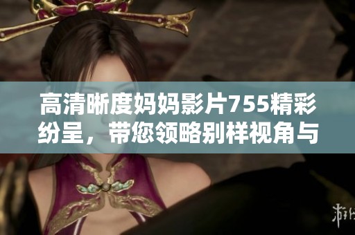 高清晰度妈妈影片755精彩纷呈，带您领略别样视角与动人故事