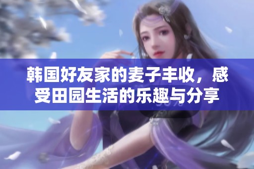韩国好友家的麦子丰收，感受田园生活的乐趣与分享