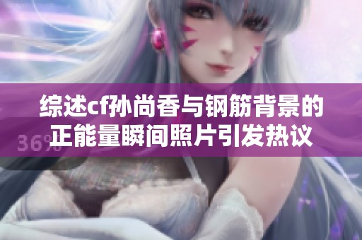 综述cf孙尚香与钢筋背景的正能量瞬间照片引发热议