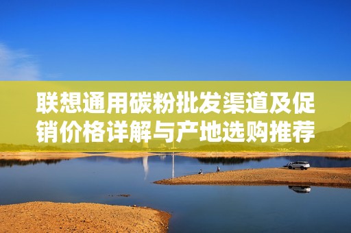 联想通用碳粉批发渠道及促销价格详解与产地选购推荐