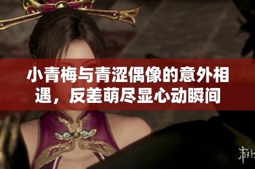 小青梅与青涩偶像的意外相遇，反差萌尽显心动瞬间