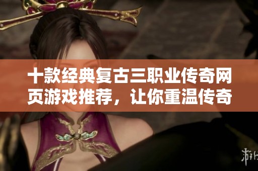 十款经典复古三职业传奇网页游戏推荐，让你重温传奇岁月