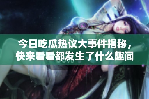 今日吃瓜热议大事件揭秘，快来看看都发生了什么趣闻！