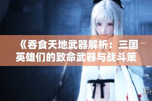 《吞食天地武器解析：三国英雄们的致命武器与战斗策略》