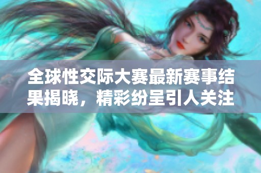 全球性交际大赛最新赛事结果揭晓，精彩纷呈引人关注
