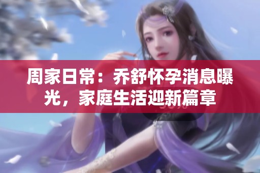 周家日常：乔舒怀孕消息曝光，家庭生活迎新篇章